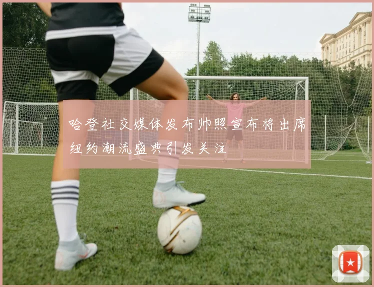 哈登社交媒体发布帅照宣布将出席纽约潮流盛典引发关注