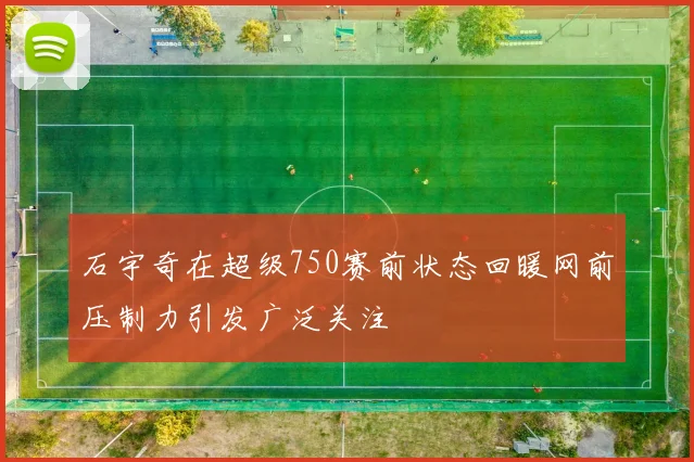 石宇奇在超级750赛前状态回暖网前压制力引发广泛关注