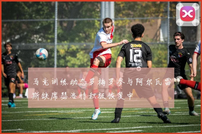 马竞训练动态罗梅罗参与阿尔瓦雷斯缺席瑟洛特积极恢复中