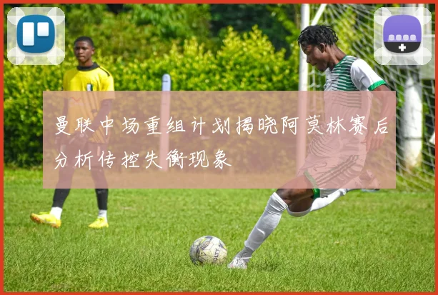 曼联中场重组计划揭晓阿莫林赛后分析传控失衡现象